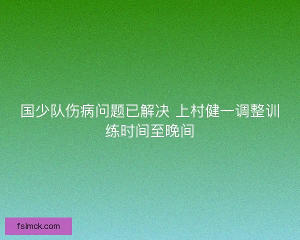 国少队伤病问题已解决 上村健一调整训练时间至晚间