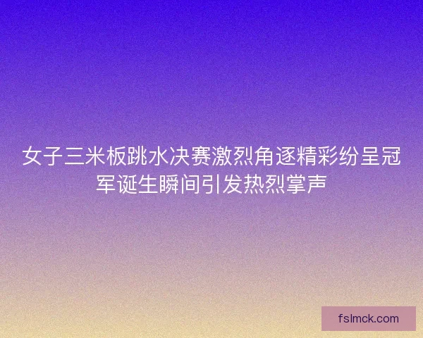 女子三米板跳水决赛激烈角逐精彩纷呈冠军诞生瞬间引发热烈掌声
