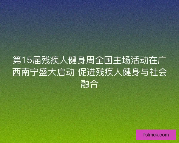 第15届残疾人健身周全国主场活动在广西南宁盛大启动 促进残疾人健身与社会融合