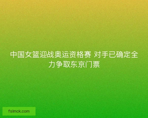 中国女篮迎战奥运资格赛 对手已确定全力争取东京门票