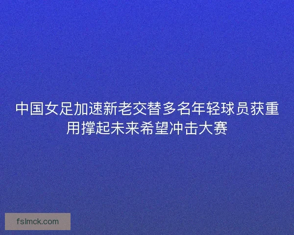 中国女足加速新老交替多名年轻球员获重用撑起未来希望冲击大赛