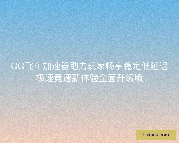 QQ飞车加速器助力玩家畅享稳定低延迟极速竞速新体验全面升级版
