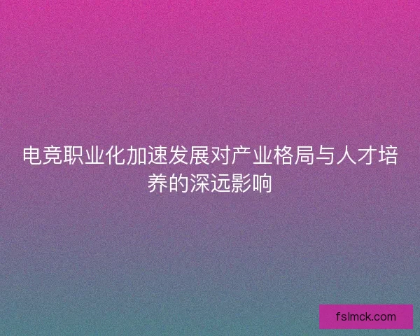 电竞职业化加速发展对产业格局与人才培养的深远影响