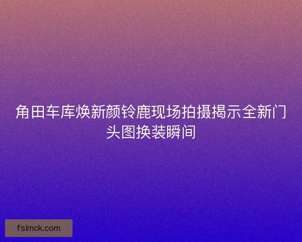角田车库焕新颜铃鹿现场拍摄揭示全新门头图换装瞬间